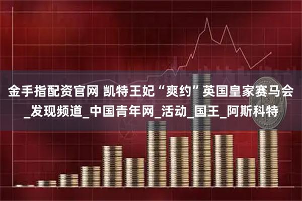 金手指配资官网 凯特王妃“爽约”英国皇家赛马会_发现频道_中国青年网_活动_国王_阿斯科特