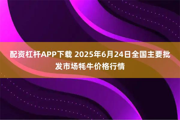 配资杠杆APP下载 2025年6月24日全国主要批发市场牦牛价格行情