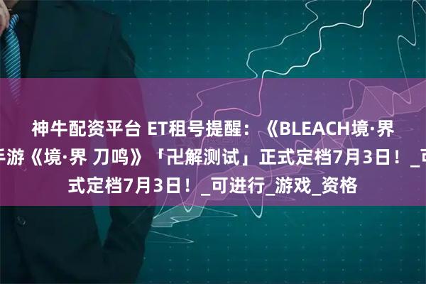 神牛配资平台 ET租号提醒：《BLEACH境·界》正版授权动作手游《境·界 刀鸣》「卍解测试」正式定档7月3日！_可进行_游戏_资格
