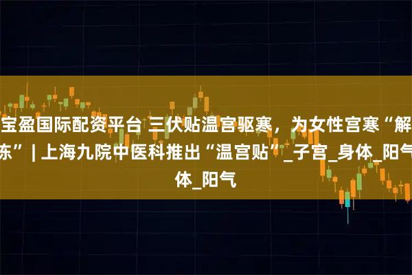 宝盈国际配资平台 三伏贴温宫驱寒，为女性宫寒“解冻” | 上海九院中医科推出“温宫贴”_子宫_身体_阳气