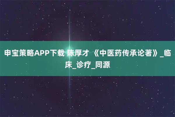 申宝策略APP下载 陈厚才 《中医药传承论著》_临床_诊疗_同源