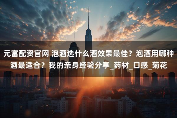 元富配资官网 泡酒选什么酒效果最佳？泡酒用哪种酒最适合？我的亲身经验分享_药材_口感_菊花
