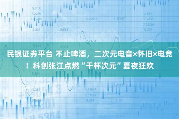 民银证券平台 不止啤酒，二次元电音×怀旧×电竞！科创张江点燃“干杯次元”夏夜狂欢