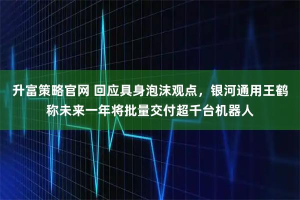 升富策略官网 回应具身泡沫观点，银河通用王鹤称未来一年将批量交付超千台机器人