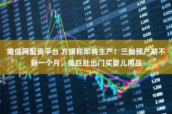 唯信网配资平台 方媛称即将生产！三胎预产期不到一个月，挺巨肚出门买婴儿用品