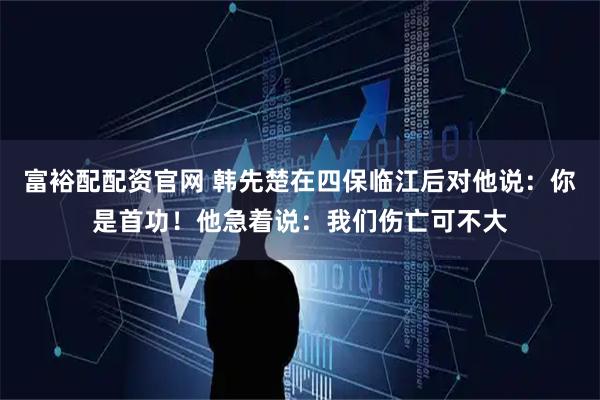 富裕配配资官网 韩先楚在四保临江后对他说:你是首功!他急着说:我们伤亡可不大