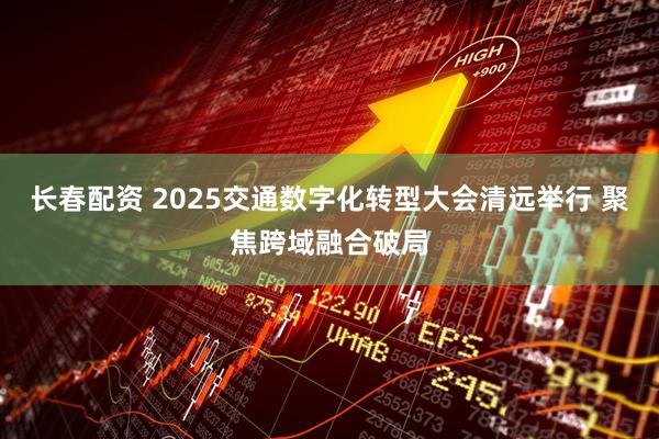 长春配资 2025交通数字化转型大会清远举行 聚焦跨域融合破局