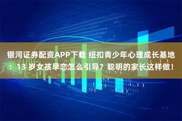 银河证券配资APP下载 纽扣青少年心理成长基地：13 岁女孩早恋怎么引导？聪明的家长这样做！