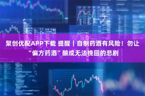 聚创优配APP下载 提醒｜自制药酒有风险！勿让“偏方药酒”酿成无法挽回的悲剧