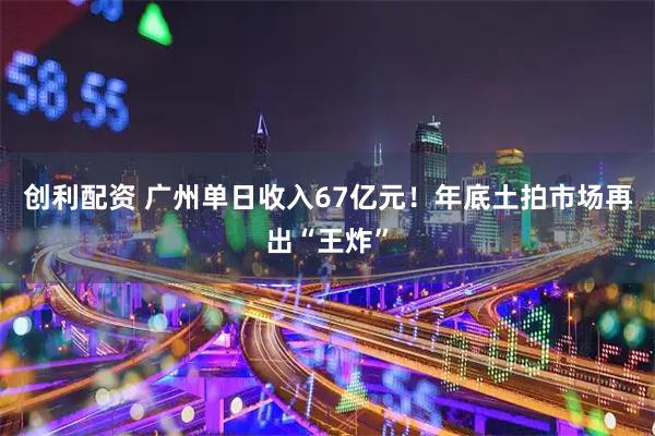 创利配资 广州单日收入67亿元！年底土拍市场再出“王炸”
