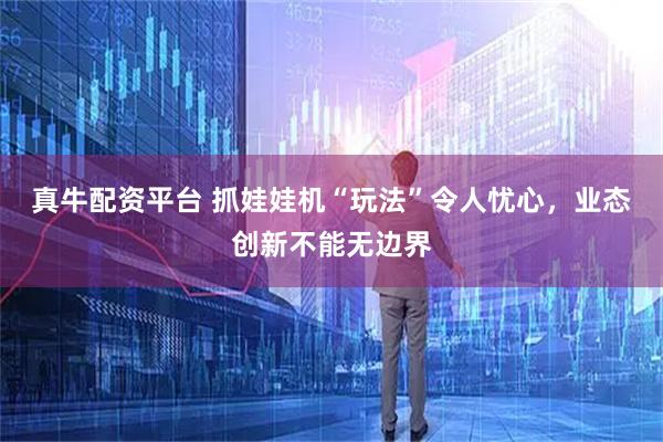 真牛配资平台 抓娃娃机“玩法”令人忧心,业态创新不能无边界