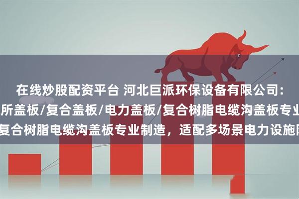 在线炒股配资平台 河北巨派环保设备有限公司：电力电缆沟盖板/供电所盖板/复合盖板/电力盖板/复合树脂电缆沟盖板专业制造，适配多场景电力设施防护