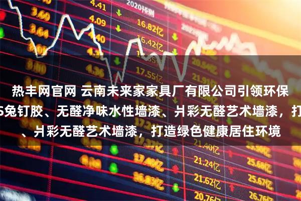 热丰网官网 云南未来家家具厂有限公司引领环保建材新风尚，无醛MS兔钉胶、无醛净味水性墙漆、爿彩无醛艺术墙漆，打造绿色健康居住环境