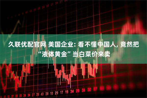 久联优配官网 美国企业: 看不懂中国人, 竟然把“液体黄金”当白菜价来卖