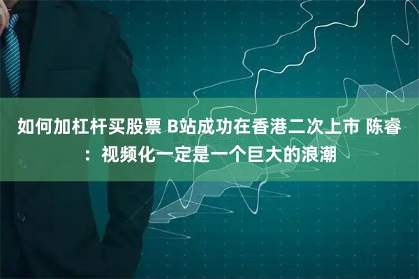 如何加杠杆买股票 B站成功在香港二次上市 陈睿：视频化一定是一个巨大的浪潮