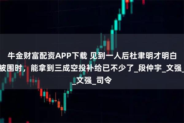 牛金财富配资APP下载 见到一人后杜聿明才明白，他被围时，能拿到三成空投补给已不少了_段仲宇_文强_司令