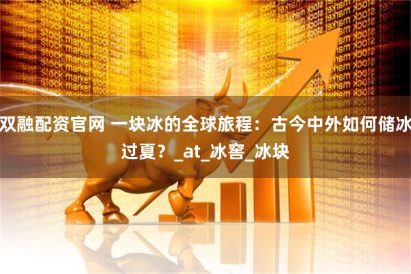 双融配资官网 一块冰的全球旅程：古今中外如何储冰过夏？_at_冰窖_冰块