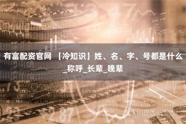 有富配资官网 【冷知识】姓、名、字、号都是什么_称呼_长辈_晚辈