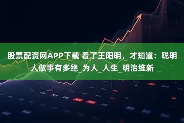 股票配资网APP下载 看了王阳明，才知道：聪明人做事有多绝_为人_人生_明治维新