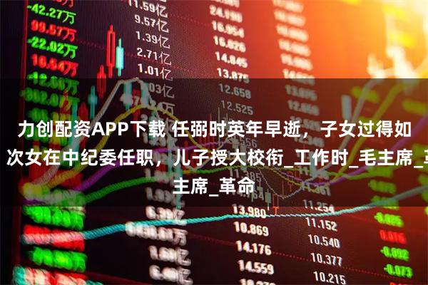 力创配资APP下载 任弼时英年早逝，子女过得如何？次女在中纪委任职，儿子授大校衔_工作时_毛主席_革命