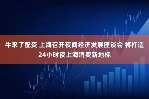 牛来了配资 上海召开夜间经济发展座谈会 将打造24小时夜上海消费新地标
