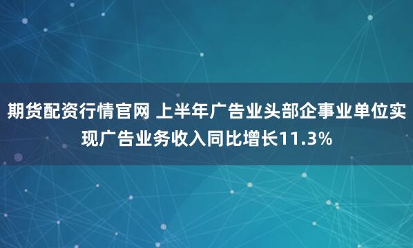 期货配资行情官网 上半年广告业头部企事业单位实现广告业务收入同比增长11.3%