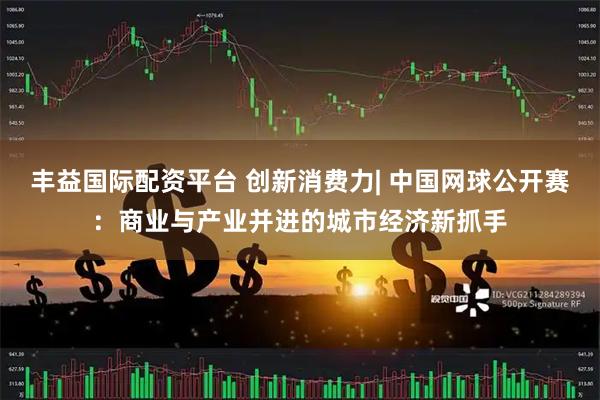 丰益国际配资平台 创新消费力| 中国网球公开赛：商业与产业并进的城市经济新抓手