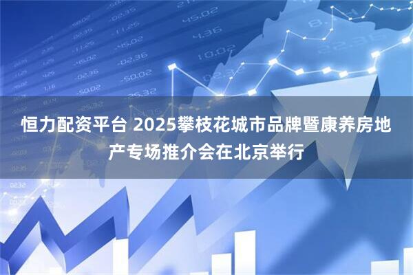 恒力配资平台 2025攀枝花城市品牌暨康养房地产专场推介会在北京举行